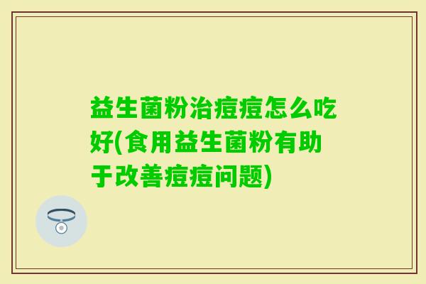 益生菌粉痘痘怎么吃好(食用益生菌粉有助于改善痘痘问题) 益生菌粉痘痘怎么吃好(食用益生菌粉有助于改善痘痘问题)