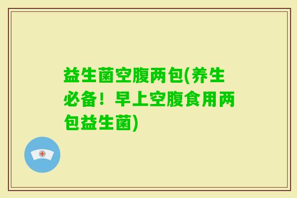 益生菌空腹两包(养生必备！早上空腹食用两包益生菌)