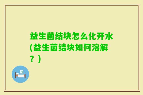 益生菌结块怎么化开水(益生菌结块如何溶解?) 益生菌结块怎么化开水(益生菌结块如何溶解?)