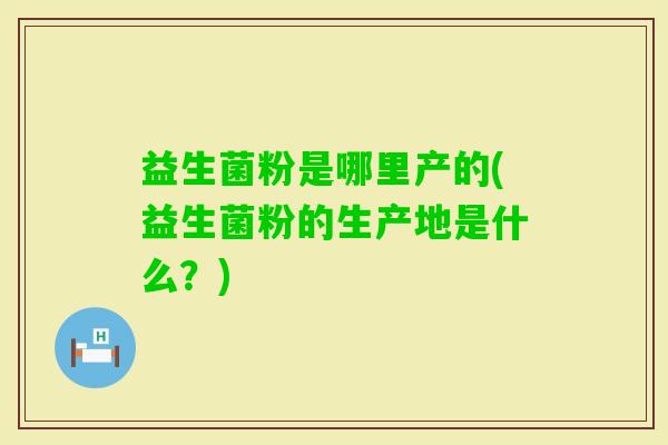 益生菌粉是哪里产的(益生菌粉的生产地是什么？)