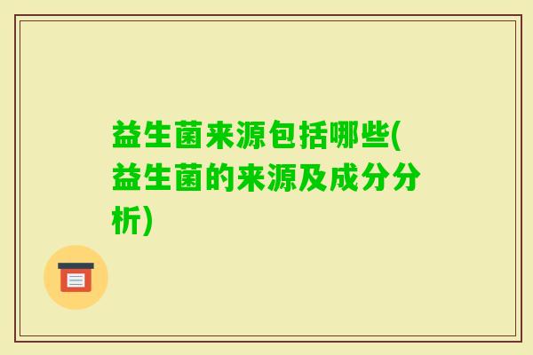 益生菌来源包括哪些(益生菌的来源及成分分析) 益生菌来源包括哪些(益生菌的来源及成分分析)