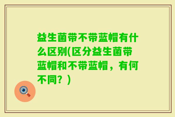 益生菌带不带蓝帽有什么区别(区分益生菌带蓝帽和不带蓝帽,有何不同?) 益生菌带不带蓝帽有什么区别(区分益生菌带蓝帽和不带蓝帽,有何不同?)