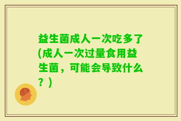 益生菌成人一次吃多了(成人一次过量食用益生菌，可能会导致什么？)