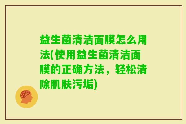 益生菌清洁面膜怎么用法(使用益生菌清洁面膜的正确方法,轻松清除污垢) 益生菌清洁面膜怎么用法(使用益生菌清洁面膜的正确方法,轻松清除污垢)