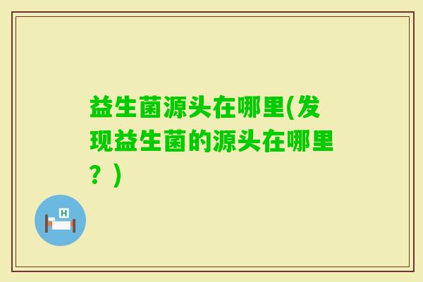 益生菌源头在哪里(发现益生菌的源头在哪里?) 益生菌源头在哪里(发现益生菌的源头在哪里?)
