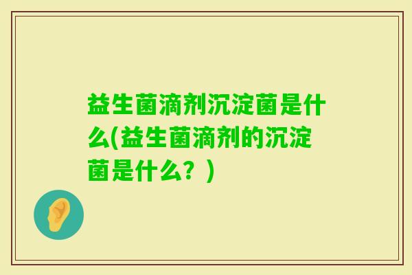 益生菌滴剂沉淀菌是什么(益生菌滴剂的沉淀菌是什么?) 益生菌滴剂沉淀菌是什么(益生菌滴剂的沉淀菌是什么?)