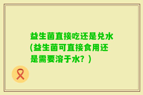 益生菌直接吃还是兑水(益生菌可直接食用还是需要溶于水?) 益生菌直接吃还是兑水(益生菌可直接食用还是需要溶于水?)