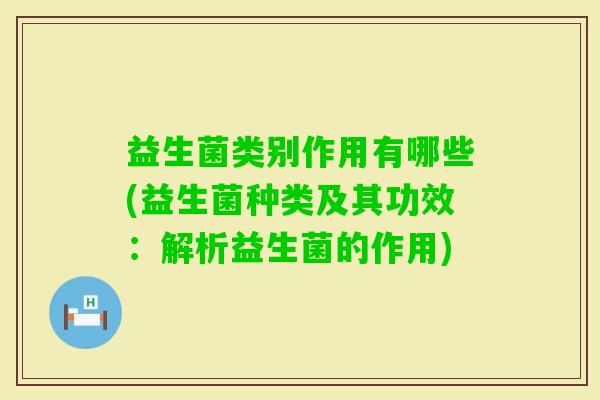 益生菌类别作用有哪些(益生菌种类及其功效:解析益生菌的作用) 益生菌类别作用有哪些(益生菌种类及其功效:解析益生菌的作用)