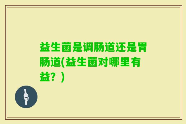 益生菌是调肠道还是道(益生菌对哪里有益?) 益生菌是调肠道还是道(益生菌对哪里有益?)