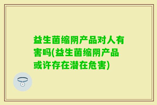 益生菌缩阴产品对人有害吗(益生菌缩阴产品或许存在潜在危害)