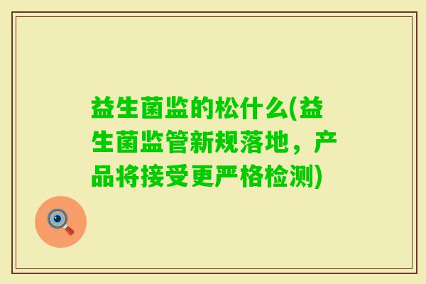 益生菌监的松什么(益生菌监管新规落地，产品将接受更严格检测)