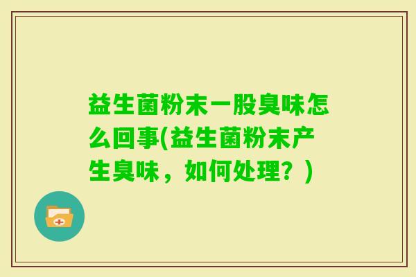 益生菌粉末一股臭味怎么回事(益生菌粉末产生臭味,如何处理?) 益生菌粉末一股臭味怎么回事(益生菌粉末产生臭味,如何处理?)