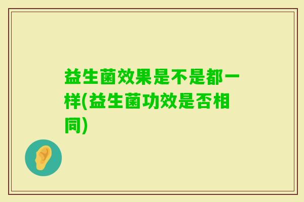 益生菌效果是不是都一样(益生菌功效是否相同) 益生菌效果是不是都一样(益生菌功效是否相同)