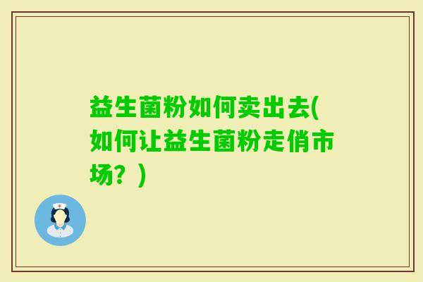 益生菌粉如何卖出去(如何让益生菌粉走俏市场?) 益生菌粉如何卖出去(如何让益生菌粉走俏市场?)