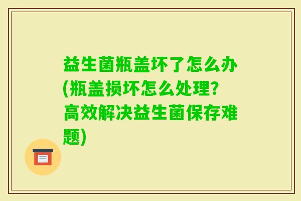 益生菌瓶盖坏了怎么办(瓶盖损坏怎么处理?高效解决益生菌保存难题) 益生菌瓶盖坏了怎么办(瓶盖损坏怎么处理?高效解决益生菌保存难题)