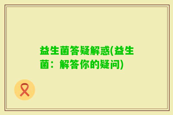 益生菌答疑解惑(益生菌:解答你的疑问) 益生菌答疑解惑(益生菌:解答你的疑问)