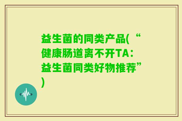 益生菌的同类产品(“健康肠道离不开TA:益生菌同类好物推荐”) 益生菌的同类产品(“健康肠道离不开TA:益生菌同类好物推荐”)