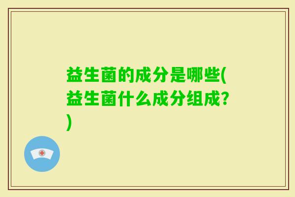 益生菌的成分是哪些(益生菌什么成分组成?) 益生菌的成分是哪些(益生菌什么成分组成?)