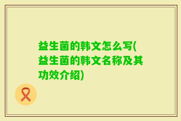 益生菌的韩文怎么写(益生菌的韩文名称及其功效介绍) 益生菌的韩文怎么写(益生菌的韩文名称及其功效介绍)