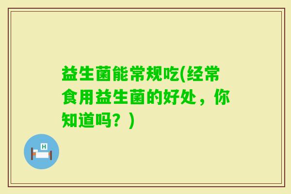 益生菌能常规吃(经常食用益生菌的好处,你知道吗?) 益生菌能常规吃(经常食用益生菌的好处,你知道吗?)