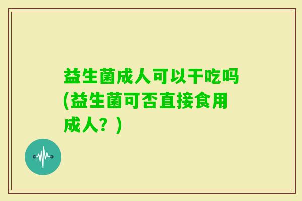 益生菌成人可以干吃吗(益生菌可否直接食用成人？)