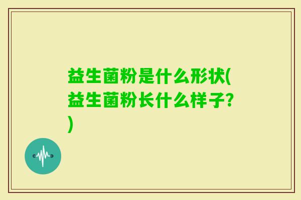 益生菌粉是什么形状(益生菌粉长什么样子？)