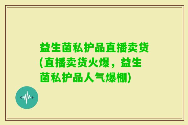益生菌私护品直播卖货(直播卖货火爆，益生菌私护品人气爆棚)