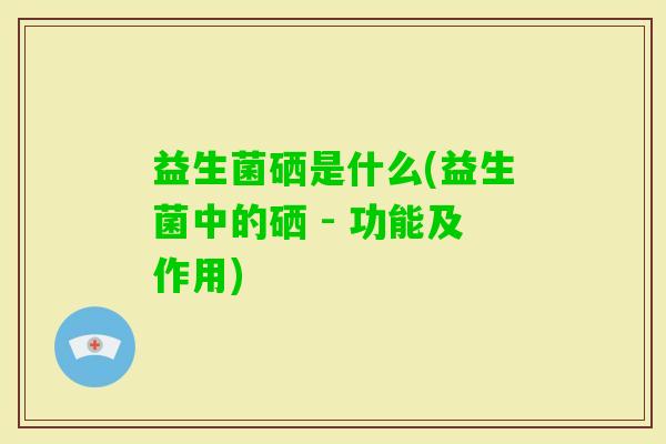 益生菌硒是什么(益生菌中的硒 - 功能及作用) 益生菌硒是什么(益生菌中的硒 - 功能及作用)