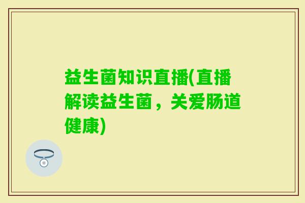 益生菌知识直播(直播解读益生菌,关爱肠道健康) 益生菌知识直播(直播解读益生菌,关爱肠道健康)