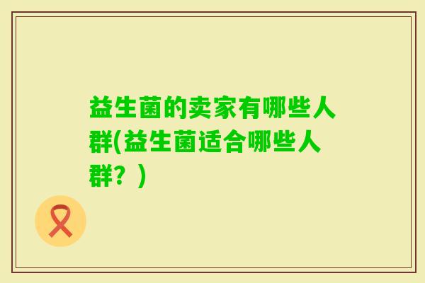 益生菌的卖家有哪些人群(益生菌适合哪些人群?) 益生菌的卖家有哪些人群(益生菌适合哪些人群?)