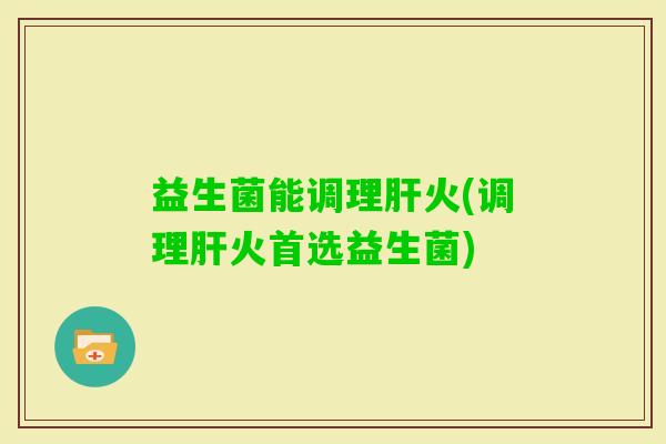 益生菌能调理火(调理火首选益生菌) 益生菌能调理火(调理火首选益生菌)