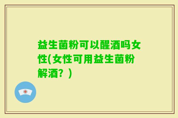 益生菌粉可以醒酒吗女性(女性可用益生菌粉解酒?) 益生菌粉可以醒酒吗女性(女性可用益生菌粉解酒?)