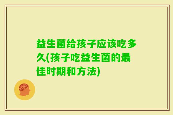 益生菌给孩子应该吃多久(孩子吃益生菌的佳时期和方法) 益生菌给孩子应该吃多久(孩子吃益生菌的佳时期和方法)