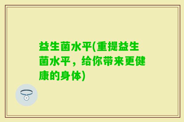 益生菌水平(重提益生菌水平,给你带来更健康的身体) 益生菌水平(重提益生菌水平,给你带来更健康的身体)