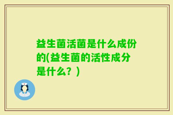 益生菌活菌是什么成份的(益生菌的活性成分是什么?) 益生菌活菌是什么成份的(益生菌的活性成分是什么?)