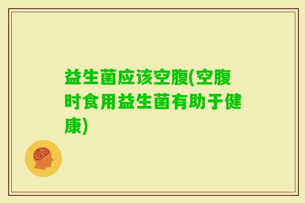 益生菌应该空腹(空腹时食用益生菌有助于健康)