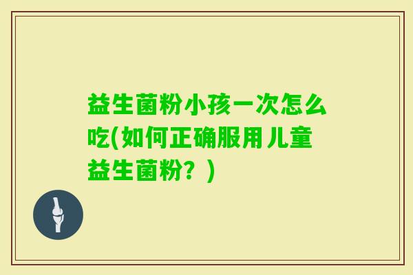 益生菌粉小孩一次怎么吃(如何正确服用儿童益生菌粉?) 益生菌粉小孩一次怎么吃(如何正确服用儿童益生菌粉?)