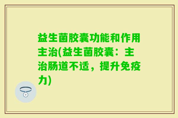 益生菌胶囊功能和作用主(益生菌胶囊：主肠道不适，提升力)