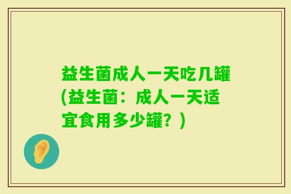 益生菌成人一天吃几罐(益生菌:成人一天适宜食用多少罐?) 益生菌成人一天吃几罐(益生菌:成人一天适宜食用多少罐?)