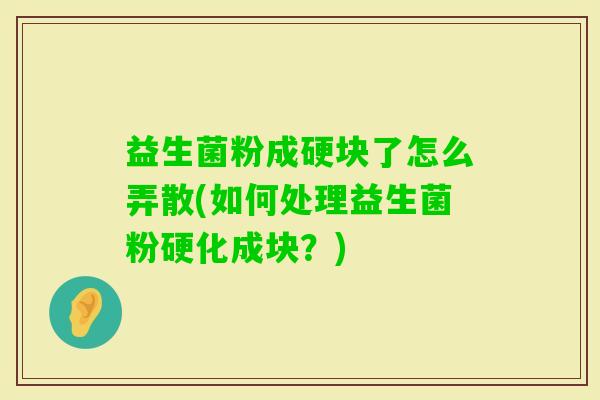 益生菌粉成硬块了怎么弄散(如何处理益生菌粉硬化成块?) 益生菌粉成硬块了怎么弄散(如何处理益生菌粉硬化成块?)