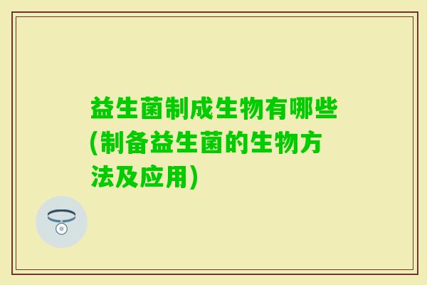 益生菌制成生物有哪些(制备益生菌的生物方法及应用) 益生菌制成生物有哪些(制备益生菌的生物方法及应用)