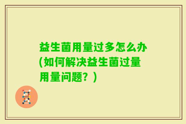 益生菌用量过多怎么办(如何解决益生菌过量用量问题?) 益生菌用量过多怎么办(如何解决益生菌过量用量问题?)
