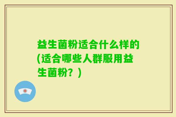 益生菌粉适合什么样的(适合哪些人群服用益生菌粉？)