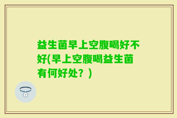 益生菌早上空腹喝好不好(早上空腹喝益生菌有何好处?) 益生菌早上空腹喝好不好(早上空腹喝益生菌有何好处?)