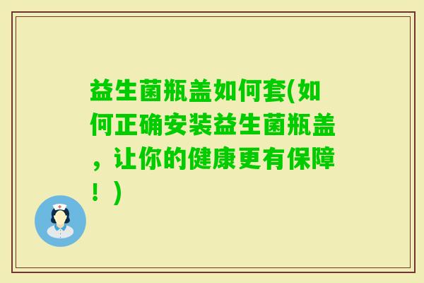益生菌瓶盖如何套(如何正确安装益生菌瓶盖，让你的健康更有保障！)
