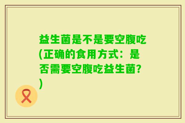 益生菌是不是要空腹吃(正确的食用方式：是否需要空腹吃益生菌？)