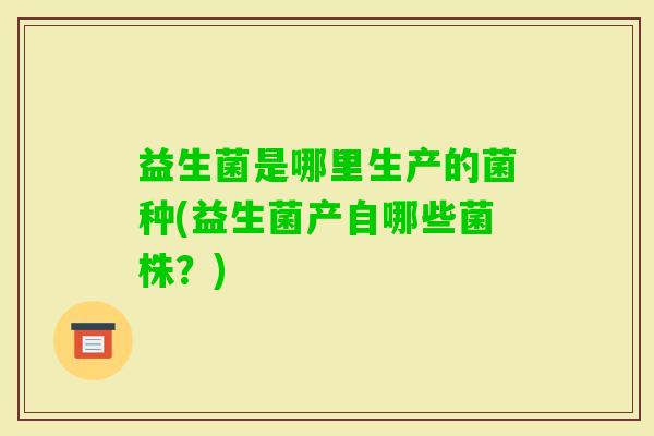 益生菌是哪里生产的菌种(益生菌产自哪些菌株？)