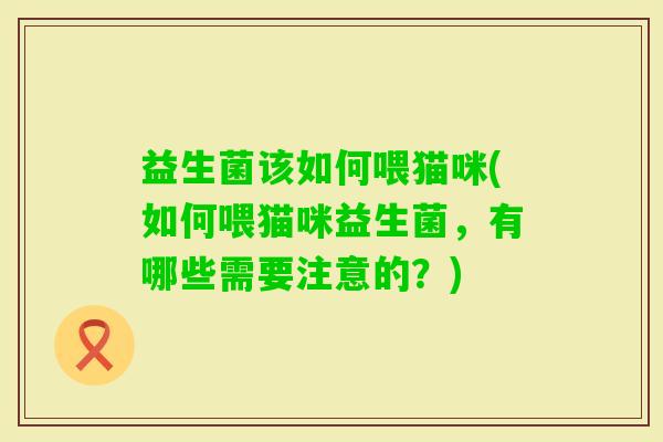 益生菌该如何喂猫咪(如何喂猫咪益生菌,有哪些需要注意的?) 益生菌该如何喂猫咪(如何喂猫咪益生菌,有哪些需要注意的?)