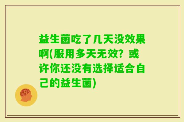 益生菌吃了几天没效果啊(服用多天无效?或许你还没有选择适合自己的益生菌) 益生菌吃了几天没效果啊(服用多天无效?或许你还没有选择适合自己的益生菌)