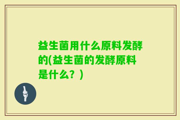益生菌用什么原料发酵的(益生菌的发酵原料是什么?) 益生菌用什么原料发酵的(益生菌的发酵原料是什么?)